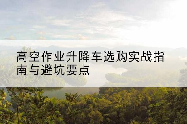 施甸升降车怎么选-高空作业升降车选购实战指南与避坑要点