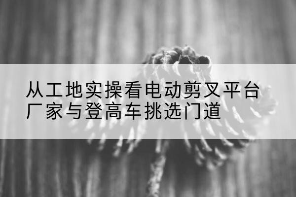 施甸电动剪叉升降平台厂家-从工地实操看电动剪叉平台厂家与登高车挑选门道