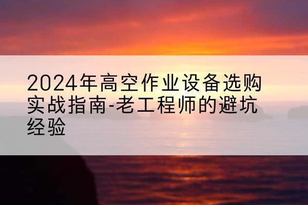 施甸高空作业升降机厂家推荐-2024年高空作业设备选购实战指南-老工程师的避坑经验