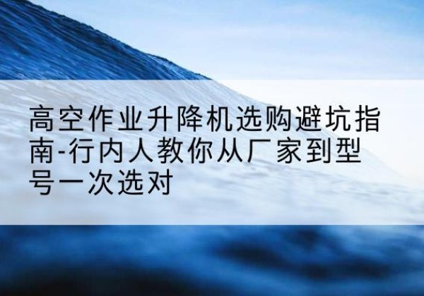 施甸升降平台厂家-高空作业升降机选购避坑指南-行内人教你从厂家到型号一次选对