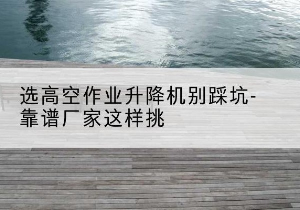 施甸剪叉式升降机厂家-选高空作业升降机别踩坑-靠谱厂家这样挑