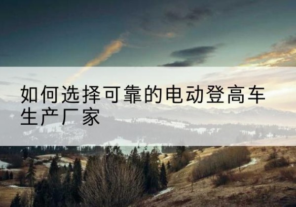 施甸电动登高车厂家-如何选择可靠的电动登高车生产厂家