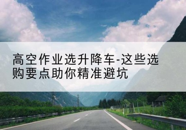 施甸升降车厂家-高空作业选升降车-这些选购要点助你*避坑
