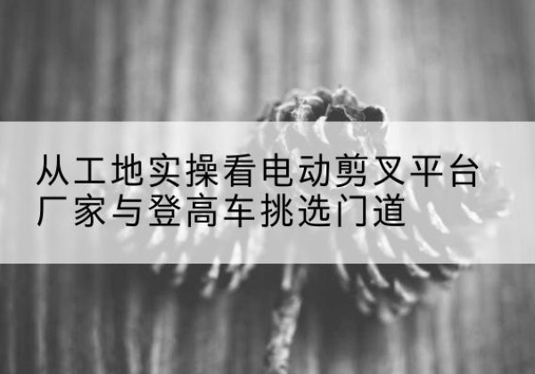 施甸电动剪叉升降平台厂家-从工地实操看电动剪叉平台厂家与登高车挑选门道