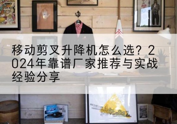 施甸升降平台厂家推荐-移动剪叉升降机怎么选？2024年靠谱厂家推荐与实战经验分享
