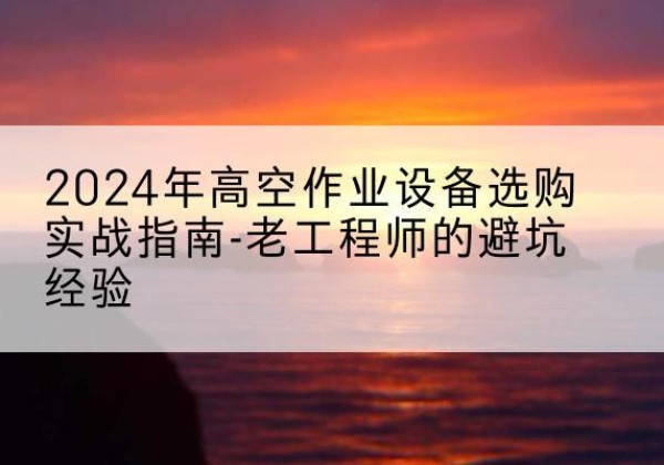 施甸高空作业升降机厂家推荐-2024年高空作业设备选购实战指南-老工程师的避坑经验